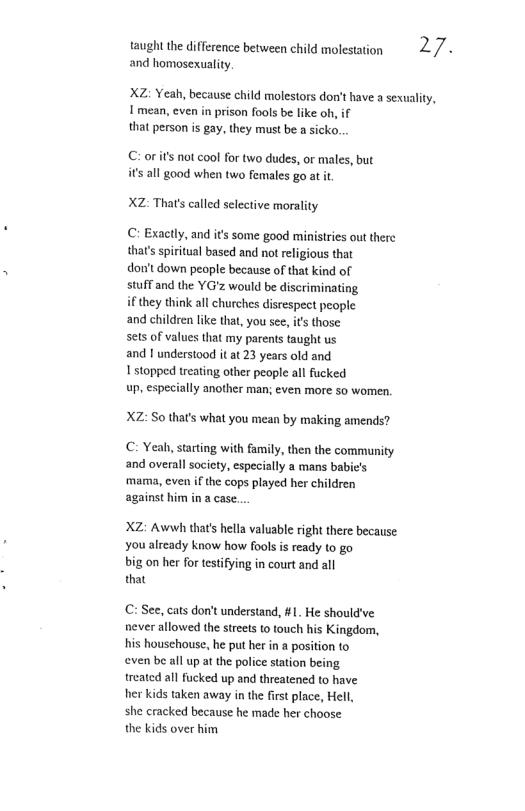 taught the difference between child molesation 2/« and homosexuality  XZ: Yeah, because child molestors don’t have a sevuality, I mean, even in prison fools be like oh, if that person is gay, they must be a sicko.  C:or s not cool for two dudes, or males, but is all good when two females go at it  XZ: Thats called selective morality  C: Exacly, and its some good ministries out there thar’s spiritual based and ot religious that  don’t down people because of that kind of  stuff and the YG’z would be discriminating  if they think all churches disrespect people  and children lke that, you see, it those  sets of values that my parents taught us  and | understood it at 23 years old and  1 stopped treating other people all fucked  up, especially another man; even more so women  XZ: S0 that’s what you mean by making amends?  C: Yeah, starting with family, then the community and overall society, especially a mans babie’s ‘mama, even if the cops played her children against him in a case...  XZ: Awnwh thats hella valusble right there because you already know how fools s ready to go  big on her for testifying in court and all  that  C: See, cats don’t understand, #1. He should’ve never allowed the streets to touch his Kingdom, his houschouse, he put her in a position to even be all up at the police station being treated all fucked up and threatened to have  her kids taken away in the first place, Hell,  she cracked because he made her choose  the kids over him 